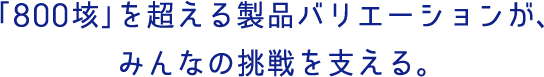 「800垓」を超える製品バリエーションが、みんなの挑戦を支える。